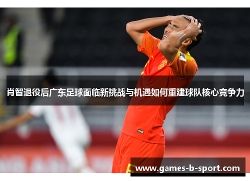 肖智退役后广东足球面临新挑战与机遇如何重建球队核心竞争力
