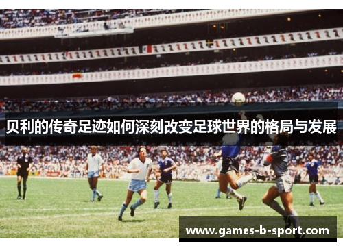 贝利的传奇足迹如何深刻改变足球世界的格局与发展