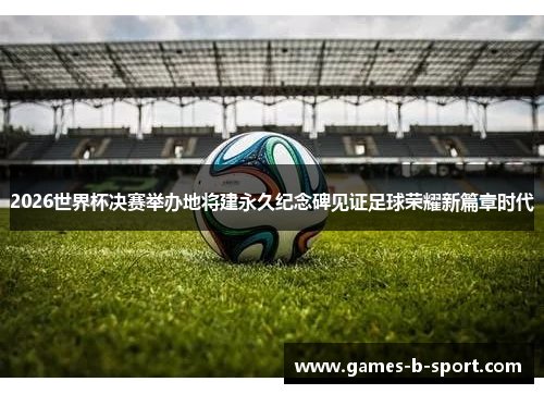 2026世界杯决赛举办地将建永久纪念碑见证足球荣耀新篇章时代
