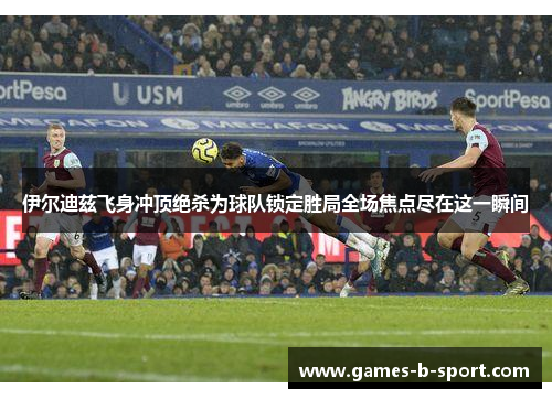 伊尔迪兹飞身冲顶绝杀为球队锁定胜局全场焦点尽在这一瞬间 伊尔迪兹飞身冲顶绝杀为球队锁定胜局全场焦点尽在这一瞬间