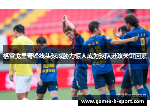 格雷戈里奇锋线头球威胁力惊人成为球队进攻关键因素 格雷戈里奇锋线头球威胁力惊人成为球队进攻关键因素
