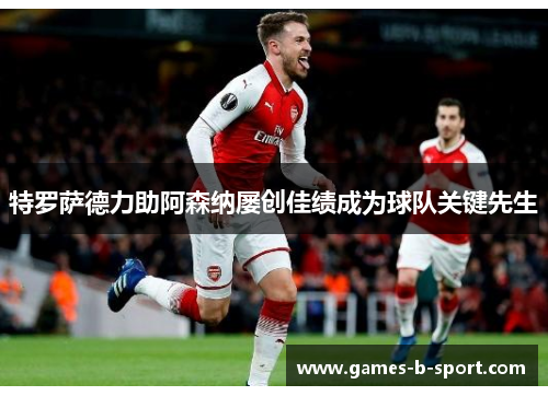 特罗萨德力助阿森纳屡创佳绩成为球队关键先生 特罗萨德力助阿森纳屡创佳绩成为球队关键先生