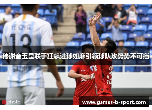 穆谢奎玉昆联手狂飙进球如麻引领球队攻势势不可挡 穆谢奎玉昆联手狂飙进球如麻引领球队攻势势不可挡