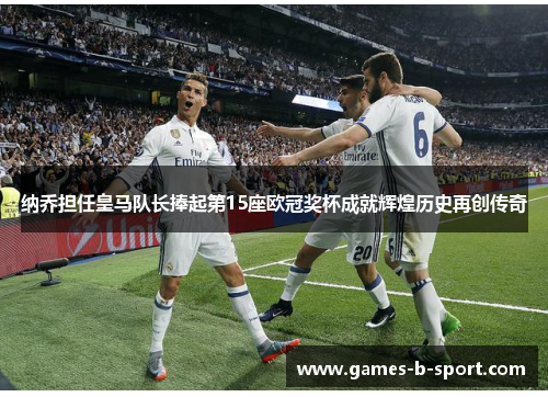 纳乔担任皇马队长捧起第15座欧冠奖杯成就辉煌历史再创传奇